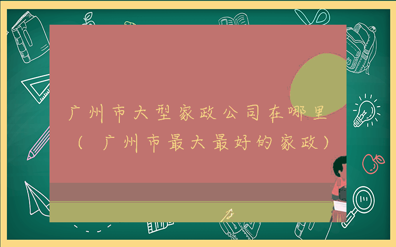广州市大型家政公司在哪里 (广州市最大最好的家政)